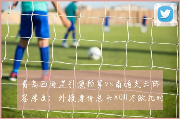 青岛西海岸引援预算vs南通支云阵容厚度：外援身价总和800万欧元对450万
