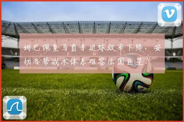姆巴佩皇马首季进球效率下降,安切洛蒂战术体系难容法国巨星?